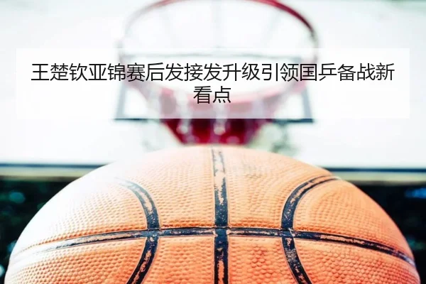 王楚钦亚锦赛后发接发升级引领国乒备战新看点 | kaiyun